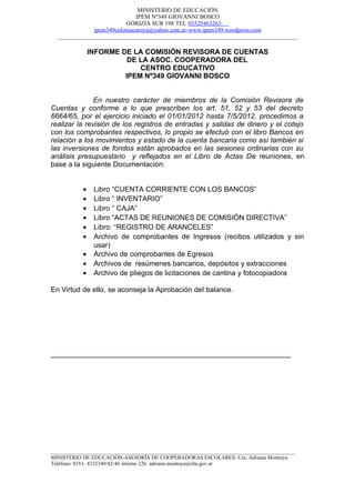 MINISTERIO DE EDUCACIÓN
                             IPÉM Nº349 GIOVANNI BOSCO
                         GORIZIA SUR 198 TEL 03525463263
              ipem349coloniacaroya@yahoo.com.ar-www.ipem349.wordpress.com
  ________________________________________________________________________________

               INFORME DE LA COMISIÓN REVISORA DE CUENTAS
                         DE LA ASOC. COOPERADORA DEL
                            CENTRO EDUCATIVO
                        IPEM Nº349 GIOVANNI BOSCO


               En nuestro carácter de miembros de la Comisión Revisora de
Cuentas y conforme a lo que prescriben los art. 51, 52 y 53 del decreto
6664/65, por el ejercicio iniciado el 01/01/2012 hasta 7/5/2012, procedimos a
realizar la revisión de los registros de entradas y salidas de dinero y el cotejo
con los comprobantes respectivos, lo propio se efectuó con el libro Bancos en
relación a los movimientos y estado de la cuenta bancaria como así también si
las inversiones de fondos están aprobados en las sesiones ordinarias con su
análisis presupuestario y reflejados en el Libro de Actas De reuniones, en
base a la siguiente Documentación:


           •    Libro “CUENTA CORRIENTE CON LOS BANCOS”
           •    Libro “ INVENTARIO”
           •    Libro “ CAJA”
           •    Libro “ACTAS DE REUNIONES DE COMISIÓN DIRECTIVA”
           •    Libro: “REGISTRO DE ARANCELES”
           •    Archivo de comprobantes de Ingresos (recibos utilizados y sin
                usar)
           •    Archivo de comprobantes de Egresos
           •    Archivos de resúmenes bancarios, depósitos y extracciones
           •    Archivo de pliegos de licitaciones de cantina y fotocopiadora

En Virtud de ello, se aconseja la Aprobación del balance.




____________________________________________________________




__________________________________________________________________________________________
MINISTERIO DE EDUCACIÓN-ASESORÍA DE COOPERADORAS ESCOLARES- Cra. Adriana Montoya-
Teléfono: 0351- 4332340/42/46 interno 226. adriana.montoya@cba.gov.ar
 