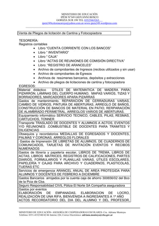 MINISTERIO DE EDUCACIÓN
                                IPÉM Nº349 GIOVANNI BOSCO
                            GORIZIA SUR 198 TEL 03525463263
                 ipem349coloniacaroya@yahoo.com.ar-www.ipem349.wordpress.com
     ________________________________________________________________________________

Venta de Pliegos de licitación de Cantina y Fotocopiadora

TESORERÍA:
Registros contables
          • Libro “CUENTA CORRIENTE CON LOS BANCOS”
          • Libro “ INVENTARIO”
          • Libro “ CAJA”
          • Libro “ACTAS DE REUNIONES DE COMISIÓN DIRECTIVA”
          • Libro: “REGISTRO DE ARANCELES”
          • Archivo de comprobantes de Ingresos (recibos utilizados y sin usar)
          • Archivo de comprobantes de Egresos
          • Archivos de resúmenes bancarios, depósitos y extracciones
          • Archivo de pliegos de licitaciones de cantina y fotocopiadora
EGRESOS:
Material didáctico    ÜTILES DE MATEMATICA DE MADERA PARA
PIZARRÓN, LÁMINAS DEL CUERPO HUMANO, MAPAS VARIOS, TIZAS Y
BORRADORES, MARCADORES APARA PIZARRAS
Gastos de mantenimiento. REPARACION DE CERRADURAS VARIAS,
CAMBIO DE VIDRIOS, PINTURA DE ABERTURAS, ARREGLO DE BAÑOS,
CONSTRUCCIÓN DE BANCOS DE MATERIAL EN PATIO, RERPARACIÓN
DE ALAMBRADO PERIMETRAL, ARREGLOS VARIOS DE ABERTURAS.
Equipamiento informático SERVICIO TECNICO, CABLES, PILAS, RESMAS,
CARTUCHOS, TONNER
Transporte TRASLADO DE DOCENTES Y ALUMNOS A ACTOS, EVENTOS
Y/O REUNIONES .COMBUSTIBLE DE DOCENTES PARA TRAMITES Y
DILIGENCIAS
Obsequios y recordatorios MEDALLAS DE EGRESADOS Y DOCENTES,
PALMAS Y CORONAS, ARREGLOS FLORALES
 Gastos de Imprensión DE LIBRETAS DE ALUMNOS, DE CUADERNOS DE
COMUNICADOS, TARJETAS DE INVITACIÓN EVENTOS Y RECIBOS
NUMERADOS
Gastos de librería y papelería escolar, LIBROS DE TREMA, LIBROS DE
ACTAS, LIBROS MATRICES, REGISTROS DE CALIFICACIONES, PARTES
DIARIOS, FORMULARIOS Y PLANILLAS VARIAS, ÚTILES ESCOLARES,
PAPELERÍA Y CAJAS PARA ARCHIVO Y CUADERNOS, PLASTICOLAS,
TIJERAS ETC
Servicios de emergencia ARANCEL ANUAL DE AREA PROTEGIDA PARA
ALUMNOS Y DOCENTES DE FEBRERO A DICIEMBRE
Gastos Bancarios arrojados por la cuenta caja de ahorro 300656/02 del Bco
de la Pcia de Cba.
Seguro Responsabilidad CIVIL Póliza El Norte SA Compañía aseguradora
Gastos por eventos
ELABORACIÓN DE EMPANADAS, ELABORACION DE LOCRO,
REALIZACIÓN DE UNA RIFA, BIENVENIDA A INGRESANTES A 1º AÑO
ACTOS RECORDATORIO DEL DIA DEL ALUMNO Y DEL PROFESOR,


MINISTERIO DE EDUCACIÓN- ASESORÍA DE COOPERADORAS ESCOLARES- Cra. Adriana Montoya-
Teléfono: 0351-4332340/42/46 Interno 226; Correo Electrónico: adriana.montoya@cba.gov.ar
 