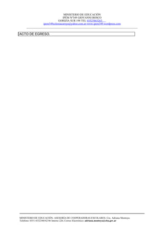 MINISTERIO DE EDUCACIÓN
                                IPÉM Nº349 GIOVANNI BOSCO
                            GORIZIA SUR 198 TEL 03525463263
                 ipem349coloniacaroya@yahoo.com.ar-www.ipem349.wordpress.com
     ________________________________________________________________________________

ACTO DE EGRESO.




MINISTERIO DE EDUCACIÓN- ASESORÍA DE COOPERADORAS ESCOLARES- Cra. Adriana Montoya-
Teléfono: 0351-4332340/42/46 Interno 226; Correo Electrónico: adriana.montoya@cba.gov.ar
 