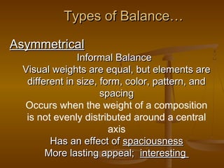 Types of Balance…
Asymmetrical

Informal Balance
Visual weights are equal, but elements are
different in size, form, color, pattern, and
spacing
Occurs when the weight of a composition
is not evenly distributed around a central
axis
Has an effect of spaciousness
More lasting appeal; interesting

 