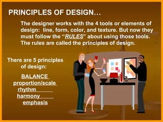 PRINCIPLES OF DESIGN…
The designer works with the 4 tools or elements of
design: line, form, color, and texture. But now they
must follow the “RULES” about using those tools.
The rules are called the principles of design.
There are 5 principles
of design:
BALANCE
proportion/scale
rhythm
harmony
emphasis

 