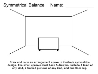 Symmetrical Balance

Name: _____________

Draw and color an arrangement above to illustrate symmetrical
design. The small console must have 5 drawers. Include 1 lamp of
any kind, 2 framed pictures of any kind, and one floor rug.

 