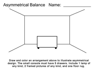 Asymmetrical Balance Name: _____________

Draw and color an arrangement above to illustrate asymmetrical
design. The small console must have 5 drawers. Include 1 lamp of
any kind, 2 framed pictures of any kind, and one floor rug.

 