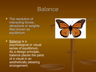 Balance




The resolution of
interacting forces,
attractions or weights.
Also known as
equilibrium.
Balance is a
psychological or visual
sense of equilibrium.
As a design principle,
balance places the parts
of a visual in an
aesthetically pleasing
arrangement.

 