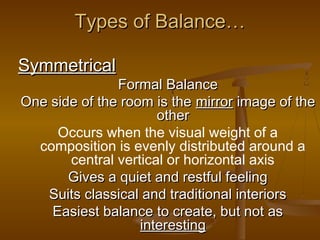 Types of Balance…
Symmetrical

Formal Balance
One side of the room is the mirror image of the
other
Occurs when the visual weight of a
composition is evenly distributed around a
central vertical or horizontal axis
Gives a quiet and restful feeling
Suits classical and traditional interiors
Easiest balance to create, but not as
interesting

 