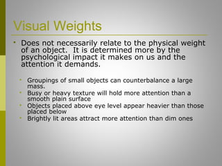 Visual Weights
 Does not necessarily relate to the physical weight
of an object. It is determined more by the
psychological impact it makes on us and the
attention it demands.
 Groupings of small objects can counterbalance a large
mass.
 Busy or heavy texture will hold more attention than a
smooth plain surface
 Objects placed above eye level appear heavier than those
placed below
 Brightly lit areas attract more attention than dim ones
 