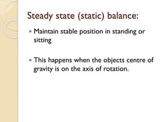Steady state (static) balance:
 Maintain stable position in standing or
sitting
 This happens when the objects centre of
gravity is on the axis of rotation.
 