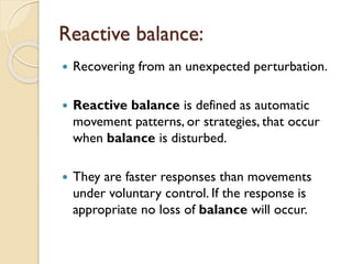Reactive balance:
 Recovering from an unexpected perturbation.
 Reactive balance is defined as automatic
movement patterns, or strategies, that occur
when balance is disturbed.
 They are faster responses than movements
under voluntary control. If the response is
appropriate no loss of balance will occur.
 