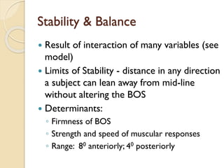 Stability & Balance
 Result of interaction of many variables (see
model)
 Limits of Stability - distance in any direction
a subject can lean away from mid-line
without altering the BOS
 Determinants:
◦ Firmness of BOS
◦ Strength and speed of muscular responses
◦ Range: 80 anteriorly; 40 posteriorly
 