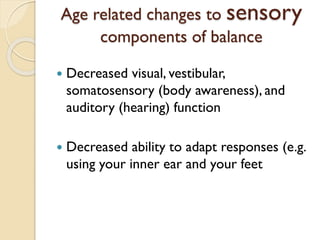 Age related changes to sensory
components of balance
 Decreased visual, vestibular,
somatosensory (body awareness), and
auditory (hearing) function
 Decreased ability to adapt responses (e.g.
using your inner ear and your feet
 