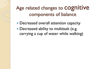 Age related changes to cognitive
components of balance
 Decreased overall attention capacity
 Decreased ability to multitask (e.g.
carrying a cup of water while walking)
 