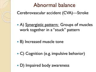 Abnormal balance
Cerebrovascular accident (CVA)—Stroke
 A) Synergistic pattern: Groups of muscles
work together in a “stuck” pattern
 B) Increased muscle tone
 C) Cognition (e.g. impulsive behavior)
 D) Impaired body awareness
 