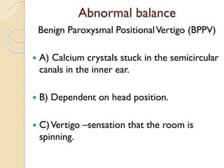 Abnormal balance
Benign Paroxysmal PositionalVertigo (BPPV)
 A) Calcium crystals stuck in the semicircular
canals in the inner ear.
 B) Dependent on head position.
 C)Vertigo –sensation that the room is
spinning.
 