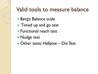 Valid tools to measure balance
 Berg’s Balance scale
 Timed up and go test
 Functional reach test
 Nudge test
 Other tests: Hallpixe – Dix Test
 