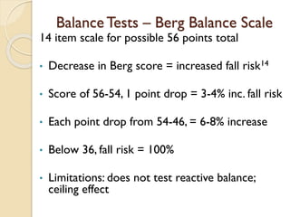 Balance Tests – Berg Balance Scale
14 item scale for possible 56 points total
• Decrease in Berg score = increased fall risk14
• Score of 56-54, 1 point drop = 3-4% inc. fall risk
• Each point drop from 54-46, = 6-8% increase
• Below 36, fall risk = 100%
• Limitations: does not test reactive balance;
ceiling effect
 