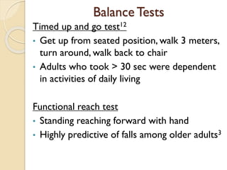 Balance Tests
Timed up and go test12
• Get up from seated position, walk 3 meters,
turn around, walk back to chair
• Adults who took > 30 sec were dependent
in activities of daily living
Functional reach test
• Standing reaching forward with hand
• Highly predictive of falls among older adults3
 