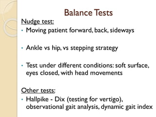 Balance Tests
Nudge test:
• Moving patient forward, back, sideways
• Ankle vs hip, vs stepping strategy
• Test under different conditions: soft surface,
eyes closed, with head movements
Other tests:
• Hallpike - Dix (testing for vertigo),
observational gait analysis, dynamic gait index
 