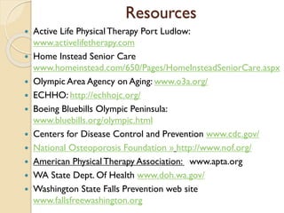 Resources
 Active Life PhysicalTherapy Port Ludlow:
www.activelifetherapy.com
 Home Instead Senior Care
www.homeinstead.com/650/Pages/HomeInsteadSeniorCare.aspx
 Olympic Area Agency on Aging: www.o3a.org/
 ECHHO: http://echhojc.org/
 Boeing Bluebills Olympic Peninsula:
www.bluebills.org/olympic.html
 Centers for Disease Control and Prevention www.cdc.gov/
 National Osteoporosis Foundation » http://www.nof.org/
 American Physical Therapy Association: www.apta.org
 WA State Dept. Of Health www.doh.wa.gov/
 Washington State Falls Prevention web site
www.fallsfreewashington.org
 