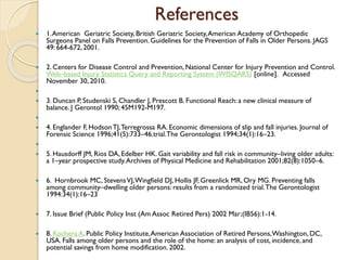 References
 1.American Geriatric Society, British Geriatric Society,American Academy of Orthopedic
Surgeons Panel on Falls Prevention.Guidelines for the Prevention of Falls in Older Persons. JAGS
49: 664-672, 2001.
 2. Centers for Disease Control and Prevention,National Center for Injury Prevention and Control.
Web–based Injury Statistics Query and Reporting System (WISQARS) [online]. Accessed
November 30, 2010.

 3. Duncan P, Studenski S, Chandler J, Prescott B. Functional Reach: a new clinical measure of
balance. J Gerontol 1990; 45M192-M197.

 4. Englander F, HodsonTJ,Terregrossa RA. Economic dimensions of slip and fall injuries. Journal of
Forensic Science 1996;41(5):733–46.trial.The Gerontologist 1994;34(1):16–23.

 5. Hausdorff JM, Rios DA, Edelber HK. Gait variability and fall risk in community–living older adults:
a 1–year prospective study.Archives of Physical Medicine and Rehabilitation 2001;82(8):1050–6.
 6. Hornbrook MC, StevensVJ,Wingfield DJ, Hollis JF, Greenlick MR, Ory MG. Preventing falls
among community–dwelling older persons: results from a randomized trial.The Gerontologist
1994:34(1):16–23
 7. Issue Brief (Public Policy Inst (Am Assoc Retired Pers) 2002 Mar;(IB56):1-14.
 8. Kochera A. Public Policy Institute,American Association of Retired Persons,Washington, DC,
USA. Falls among older persons and the role of the home: an analysis of cost, incidence, and
potential savings from home modification. 2002.
 