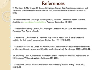 References
 9. Morrison, C. Northwest Orthopaedic Institute. Proven Best Practices:Assessment and
Treatment of Patients Who are at Risk for Falls. Gentiva Seminar.Attended October 20,
2006.

 10. National Hospital Discharge Survey (NHDS), National Center for Health Statistics.
Available at: www.cdc.gov/nchs/hdi.htm. Assessed September 14, 2011.

 11. National Fire Safety Council, Inc., Michiagan Center, MI 49254-0378. Falls Prevention:
Protecting Your Active Lifestyle.
 12. Podsiadlo D, Richardson S.The timed “Up and Go” test: a test of basic functional
mobility for frail elderly persons. J Am Geriatr Soc 1991; 39:142-148.
 13. Roudsari BS, Ebel BE, Corso PS, Molinari, NM, Koepsell TD.The acute medical care costs
of fall-related injuries among the U.S. older adults. Injury, Int J Care Injured 2005;36:1316-22.
 14. Shumway-Cook A,Woollacott M. Motor Control Theory and Practical Applications, 2nd
Ed. Lippincott Williams & Wilkins. Baltimore, MD 2001.
 15.Tinetti ME. Clinical Practice. Prevention Falls in Elderly Persons. N Eng J Med 2003;
348:42-49
 