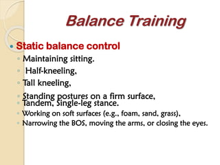  Static balance control
◦ Maintaining sitting.
◦ Half-kneeling,
◦ Tall kneeling,
◦ Standing postures on a firm surface,
Balance Training
◦ Tandem, Single-leg stance.
◦ Working on soft surfaces (e.g., foam, sand, grass),
◦ Narrowing the BOS, moving the arms, or closing the eyes.
 