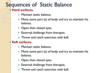  Hard surfaces.
 Maintain static balance.
 Move some part (s) of body and try to maintain his
balance.
 Open then closed eyes.
 External challenge from therapist.
 Throw and catch exercises with ball.
 Soft surfaces.
 Maintain static balance.
 Move some part (s) of body and try to maintain his
balance.
 Open then closed eyes.
 External challenge from therapist.
 Throw and catch exercises with ball.
 
