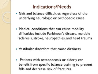 Indications/Needs
 Gait and balance difficulties regardless of the
underlying neurologic or orthopedic cause
 Medical conditions that can cause mobility
difficulties include Parkinson’s disease, multiple
sclerosis, stroke, neuropathies, and head trauma
 Vestibular disorders that cause dizziness
 Patients with osteoporosis or elderly can
benefit from specific balance training to prevent
falls and decrease risk of fractures.
 