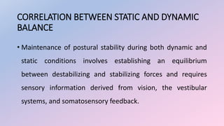 CORRELATION BETWEEN STATIC AND DYNAMIC
BALANCE
• Maintenance of postural stability during both dynamic and
static conditions involves establishing an equilibrium
between destabilizing and stabilizing forces and requires
sensory information derived from vision, the vestibular
systems, and somatosensory feedback.
 