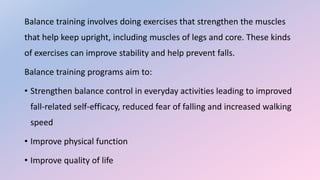 Balance training involves doing exercises that strengthen the muscles
that help keep upright, including muscles of legs and core. These kinds
of exercises can improve stability and help prevent falls.
Balance training programs aim to:
• Strengthen balance control in everyday activities leading to improved
fall-related self-efficacy, reduced fear of falling and increased walking
speed
• Improve physical function
• Improve quality of life
 