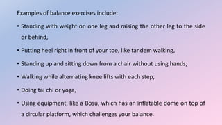 Examples of balance exercises include:
• Standing with weight on one leg and raising the other leg to the side
or behind,
• Putting heel right in front of your toe, like tandem walking,
• Standing up and sitting down from a chair without using hands,
• Walking while alternating knee lifts with each step,
• Doing tai chi or yoga,
• Using equipment, like a Bosu, which has an inflatable dome on top of
a circular platform, which challenges your balance.
 