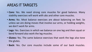 AREAS IT TARGETS
• Core: Yes. We need strong core muscles for good balance. Many
stability exercises will work with abs and other core muscles.
• Arms: No. Most balance exercises are about balancing on feet. So
unless we are doing moves that involve our arms, or holding weights,
we don’t work for arms.
• Legs: Yes. Exercises in which we balance on one leg and then squat or
bend forward also work the leg muscles.
• Glutes: Yes. The same balance exercises that work the legs also tone
the glutes.
• Back: Yes. Our core muscles include some of our back muscles.
 