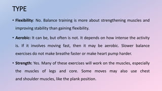 TYPE
• Flexibility: No. Balance training is more about strengthening muscles and
improving stability than gaining flexibility.
• Aerobic: It can be, but often is not. It depends on how intense the activity
is. If it involves moving fast, then it may be aerobic. Slower balance
exercises do not make breathe faster or make heart pump harder.
• Strength: Yes. Many of these exercises will work on the muscles, especially
the muscles of legs and core. Some moves may also use chest
and shoulder muscles, like the plank position.
 