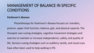 MANAGEMENT OF BALANCE IN SPECIFIC
CONDITIONS
Parkinson’s disease:
Physiotherapy for Parkinson’s disease focuses on: transfers,
posture, upper limb function, balance, gait, and physical capacity. The
therapist uses cueing strategies, cognitive movement strategies and
exercise to maintain or increase independence, safety, and quality of
life. Sensory cueing strategies such as auditory, tactile, and visual cues
have often been used to help walking in PD.
 