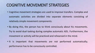 COGNITIVE MOVEMENT STRATEGIES
• Cognitive movement strategies are used to improve transfers. Complex and
automatic activities are divided into separate elements consisting of
relatively simple movement components.
• By doing this, the person has to think consciously about his movements.
Try to avoid dual tasking during complex automatic ADL. Furthermore, the
movement or activity will be practiced and rehearsed in the mind.
• It is important that movements are not performed automatically;
performance has to be consciously controlled.
 