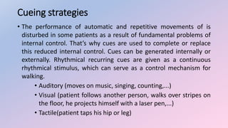 Cueing strategies
• The performance of automatic and repetitive movements of is
disturbed in some patients as a result of fundamental problems of
internal control. That’s why cues are used to complete or replace
this reduced internal control. Cues can be generated internally or
externally. Rhythmical recurring cues are given as a continuous
rhythmical stimulus, which can serve as a control mechanism for
walking.
• Auditory (moves on music, singing, counting,...)
• Visual (patient follows another person, walks over stripes on
the floor, he projects himself with a laser pen,...)
• Tactile(patient taps his hip or leg)
 