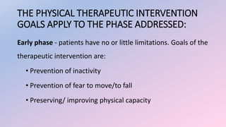 THE PHYSICAL THERAPEUTIC INTERVENTION
GOALS APPLY TO THE PHASE ADDRESSED:
Early phase - patients have no or little limitations. Goals of the
therapeutic intervention are:
• Prevention of inactivity
• Prevention of fear to move/to fall
• Preserving/ improving physical capacity
 