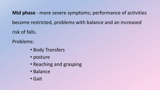 Mid phase - more severe symptoms; performance of activities
become restricted, problems with balance and an increased
risk of falls.
Problems:
• Body Transfers
• posture
• Reaching and grasping
• Balance
• Gait
 