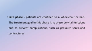 • Late phase - patients are confined to a wheelchair or bed.
The treatment goal in this phase is to preserve vital functions
and to prevent complications, such as pressure sores and
contractures.
 