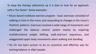 To keep the therapy adherence up it is best to look for an approach
with a ‘fun factor’. Some examples:
• Music-based multitask exercise program - basic exercises consisted of
walking in time to the music and responding to changes in the music’s
rhythmic patterns. Exercises involved a wide range of movements and
challenged the balance control system mainly by requiring
multidirectional weight shifting, walk-and-turn sequences, and
exaggerated upper body movements when walking and standing.
• Tai chi has been proven to be an economic and effective way for
training balance in older people.
 
