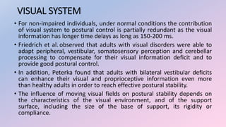 VISUAL SYSTEM
• For non-impaired individuals, under normal conditions the contribution
of visual system to postural control is partially redundant as the visual
information has longer time delays as long as 150-200 ms.
• Friedrich et al. observed that adults with visual disorders were able to
adapt peripheral, vestibular, somatosensory perception and cerebellar
processing to compensate for their visual information deficit and to
provide good postural control.
• In addition, Peterka found that adults with bilateral vestibular deficits
can enhance their visual and proprioceptive information even more
than healthy adults in order to reach effective postural stability.
• The influence of moving visual fields on postural stability depends on
the characteristics of the visual environment, and of the support
surface, including the size of the base of support, its rigidity or
compliance.
 