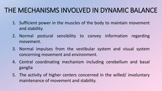 THE MECHANISMS INVOLVED IN DYNAMIC BALANCE
1. Sufficient power in the muscles of the body to maintain movement
and stability.
2. Normal postural sensibility to convey information regarding
movement.
3. Normal impulses from the vestibular system and visual system
concerning movement and environment.
4. Central coordinating mechanism including cerebellum and basal
ganglia
5. The activity of higher centers concerned in the willed/ involuntary
maintenance of movement and stability.
 