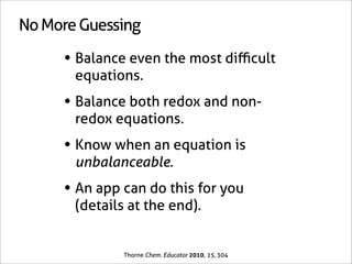 No More Guessing

     • Balance even the most diﬃcult
       equations.
     • Balance both redox and non-
       redox equations.
     • Know when an equation is
       unbalanceable.
     • An app can do this for you
       (details at the end).


               Thorne Chem. Educator 2010, 15, 304
 