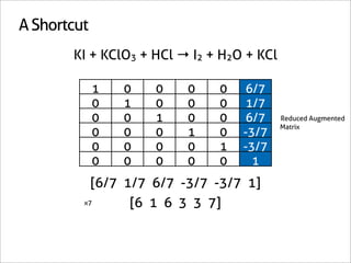 A Shortcut
       KI + KClO3 + HCl → I2 + H2O + KCl

             1   0   0   0    0   6/7
             0   1   0   0    0   1/7
             0   0   1   0    0   6/7      Reduced Augmented
                                           Matrix
             0   0   0   1    0   -3/7
             0   0   0   0    1   -3/7
             0   0   0   0    0     1
           [6/7 1/7 6/7 -3/7 -3/7 1]
         x7      [6 1 6 3 3 7]
 