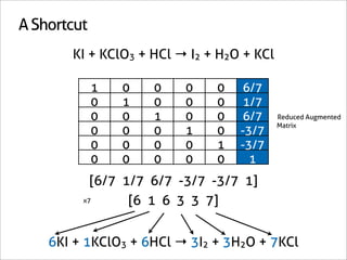 A Shortcut
       KI + KClO3 + HCl → I2 + H2O + KCl

             1   0   0   0    0   6/7
             0   1   0   0    0   1/7
             0   0   1   0    0   6/7      Reduced Augmented
                                           Matrix
             0   0   0   1    0   -3/7
             0   0   0   0    1   -3/7
             0   0   0   0    0     1
           [6/7 1/7 6/7 -3/7 -3/7 1]
         x7      [6 1 6 3 3 7]


    6KI + 1KClO3 + 6HCl → 3I2 + 3H2O + 7KCl
 