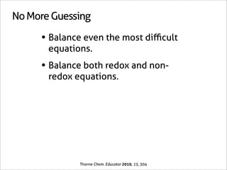 No More Guessing

     • Balance even the most diﬃcult
       equations.
     • Balance both redox and non-
       redox equations.




              Thorne Chem. Educator 2010, 15, 304
 