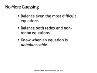 No More Guessing

     • Balance even the most diﬃcult
       equations.
     • Balance both redox and non-
       redox equations.
     • Know when an equation is
       unbalanceable.




              Thorne Chem. Educator 2010, 15, 304
 