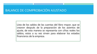 BALANCE DE COMPROBACIÓN AJUSTADO
Lista de los saldos de las cuentas del libro mayor, que se
crearon después de la preparación de los asientos de
ajuste, de esta manera se representa con cifras reales los
saldos, estos a su vez sirven para elaborar los estados
financieros de la empresa.
 
