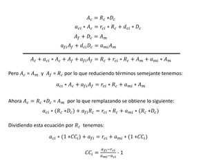 𝐴𝑐 = 𝑅𝑐 +𝐷𝑐
𝑎𝑐𝑖 ∗ 𝐴𝑐 = 𝑟𝑐𝑖 ∗ 𝑅𝑐 + 𝑑𝑐𝑖 ∗ 𝐷𝑐
𝐴𝑓 + 𝐷𝑐 = 𝐴𝑚
𝑎𝑓𝑖𝐴𝑓 + 𝑑𝑐𝑖𝐷𝑐 = 𝑎𝑚𝑖𝐴𝑚
𝐴𝑐 + 𝑎𝑐𝑖 ∗ 𝐴𝑐 + 𝐴𝑓 + 𝑎𝑓𝑖𝐴𝑓 = 𝑅𝑐 + 𝑟𝑐𝑖 ∗ 𝑅𝑐 + 𝐴𝑚 + 𝑎𝑚𝑖 ∗ 𝐴𝑚
Pero 𝐴𝑐 = 𝐴𝑚 y 𝐴𝑓 = 𝑅𝑐 por lo que reduciendo términos semejante tenemos:
𝑎𝑐𝑖 ∗ 𝐴𝑐 + 𝑎𝑓𝑖𝐴𝑓 = 𝑟𝑐𝑖 ∗ 𝑅𝑐 + 𝑎𝑚𝑖 ∗ 𝐴𝑚
Ahora 𝐴𝑐 = 𝑅𝑐 +𝐷𝑐 = 𝐴𝑚 por lo que remplazando se obtiene lo siguiente:
𝑎𝑐𝑖 ∗ (𝑅𝑐 +𝐷𝑐) + 𝑎𝑓𝑖𝑅𝑐 = 𝑟𝑐𝑖 ∗ 𝑅𝑐 + 𝑎𝑚𝑖 ∗ (𝑅𝑐 +𝐷𝑐)
Dividiendo esta ecuación por 𝑅𝑐 tenemos:
𝑎𝑐𝑖 ∗ (1 +𝐶𝐶𝑖) + 𝑎𝑓𝑖 = 𝑟𝑐𝑖 + 𝑎𝑚𝑖 ∗ (1 +𝐶𝐶𝑖)
𝐶𝐶𝑖 =
𝑎𝑓𝑖−𝑟𝑐𝑖
𝑎𝑚𝑖−𝑎𝑐𝑖
- 1
 