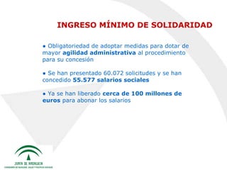 INGRESO MÍNIMO DE SOLIDARIDAD
● Obligatoriedad de adoptar medidas para dotar de
mayor agilidad administrativa al procedimiento
para su concesión
● Se han presentado 60.072 solicitudes y se han
concedido 55.577 salarios sociales
● Ya se han liberado cerca de 100 millones de
euros para abonar los salarios

 