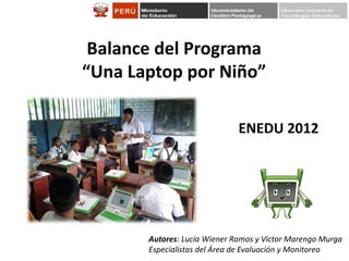 Balance del Programa
“Una Laptop por Niño”
ENEDU 2012

Autores: Lucía Wiener Ramos y Víctor Marengo Murga
Especialistas del Área de Evaluación y Monitoreo

 